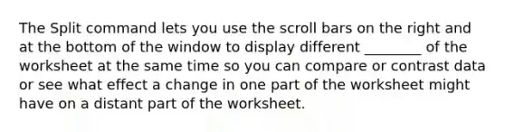 The Split command lets you use the scroll bars on the right and at the bottom of the window to display different ________ of the worksheet at the same time so you can compare or contrast data or see what effect a change in one part of the worksheet might have on a distant part of the worksheet.