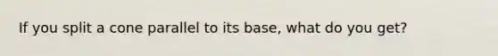 If you split a cone parallel to its base, what do you get?