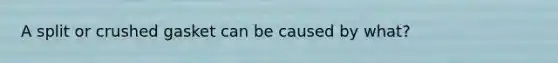 A split or crushed gasket can be caused by what?