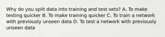 Why do you split data into training and test sets? A. To make testing quicker B. To make training quicker C. To train a network with previously unseen data D. To test a network with previously unseen data