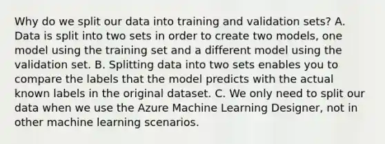 Why do we split our data into training and validation sets? A. Data is split into two sets in order to create two models, one model using the training set and a different model using the validation set. B. Splitting data into two sets enables you to compare the labels that the model predicts with the actual known labels in the original dataset. C. We only need to split our data when we use the Azure Machine Learning Designer, not in other machine learning scenarios.