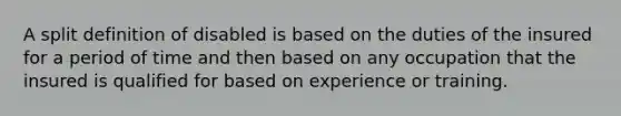 A split definition of disabled is based on the duties of the insured for a period of time and then based on any occupation that the insured is qualified for based on experience or training.