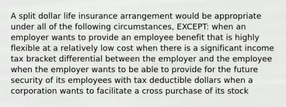 A split dollar life insurance arrangement would be appropriate under all of the following circumstances, EXCEPT: when an employer wants to provide an employee benefit that is highly flexible at a relatively low cost when there is a significant income tax bracket differential between the employer and the employee when the employer wants to be able to provide for the future security of its employees with tax deductible dollars when a corporation wants to facilitate a cross purchase of its stock