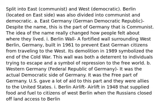 Split into East (communist) and West (democratic). Berlin (located on East side) was also divided into communist and democratic. a. East Germany (German Democratic Republic)- Despite the name, this is the part of Germany that is Communist. The idea of the name really changed how people felt about where they lived. i. Berlin Wall- A fortified wall surrounding West Berlin, Germany, built in 1961 to prevent East German citizens from traveling to the West. Its demolition in 1989 symbolized the end of the Cold War. This wall was both a deterrent to individuals trying to escape and a symbol of repression to the free world. b. Western Germany (Federal Republic of Germany)- It was the actual Democratic side of Germany. It was the Free part of Germany. U.S. gave a lot of aid to this part and they were allies to the United States. i. Berlin Airlift- Airlift in 1948 that supplied food and fuel to citizens of west Berlin when the Russians closed off land access to Berlin