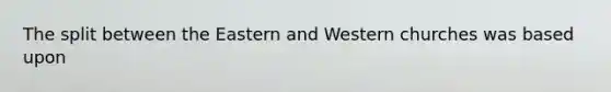 The split between the Eastern and Western churches was based upon