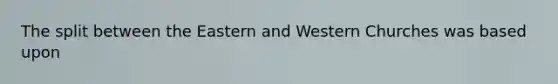 The split between the Eastern and Western Churches was based upon