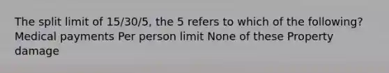 The split limit of 15/30/5, the 5 refers to which of the following? Medical payments Per person limit None of these Property damage