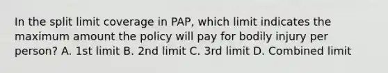 In the split limit coverage in PAP, which limit indicates the maximum amount the policy will pay for bodily injury per person? A. 1st limit B. 2nd limit C. 3rd limit D. Combined limit