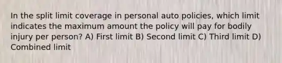 In the split limit coverage in personal auto policies, which limit indicates the maximum amount the policy will pay for bodily injury per person? A) First limit B) Second limit C) Third limit D) Combined limit