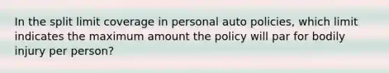 In the split limit coverage in personal auto policies, which limit indicates the maximum amount the policy will par for bodily injury per person?