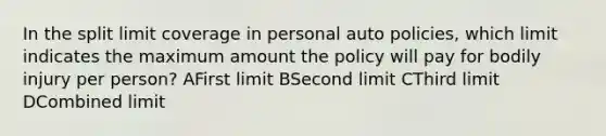 In the split limit coverage in personal auto policies, which limit indicates the maximum amount the policy will pay for bodily injury per person? AFirst limit BSecond limit CThird limit DCombined limit