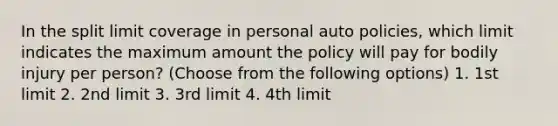 In the split limit coverage in personal auto policies, which limit indicates the maximum amount the policy will pay for bodily injury per person? (Choose from the following options) 1. 1st limit 2. 2nd limit 3. 3rd limit 4. 4th limit