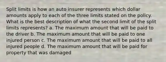 Split limits is how an auto insurer represents which dollar amounts apply to each of the three limits stated on the policy. What is the best description of what the second limit of the split limits represents? a. The maximum amount that will be paid to the driver b. The maximum amount that will be paid to one injured person c. The maximum amount that will be paid to all injured people d. The maximum amount that will be paid for property that was damaged