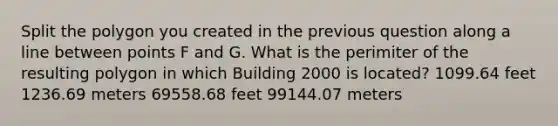 Split the polygon you created in the previous question along a line between points F and G. What is the perimiter of the resulting polygon in which Building 2000 is located? 1099.64 feet 1236.69 meters 69558.68 feet 99144.07 meters