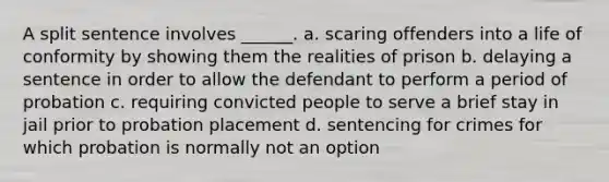 A split sentence involves ______. a. scaring offenders into a life of conformity by showing them the realities of prison b. delaying a sentence in order to allow the defendant to perform a period of probation c. requiring convicted people to serve a brief stay in jail prior to probation placement d. sentencing for crimes for which probation is normally not an option