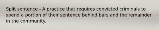 Split sentence - A practice that requires convicted criminals to spend a portion of their sentence behind bars and the remainder in the community.