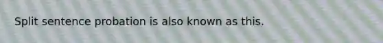 Split sentence probation is also known as this.