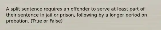 A split sentence requires an offender to serve at least part of their sentence in jail or prison, following by a longer period on probation. (True or False)