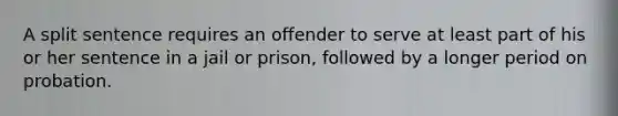 A split sentence requires an offender to serve at least part of his or her sentence in a jail or prison, followed by a longer period on probation.