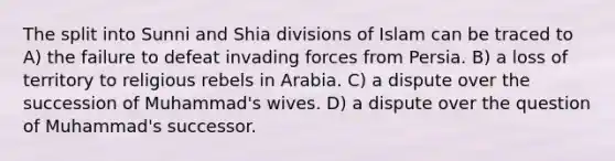 The split into Sunni and Shia divisions of Islam can be traced to A) the failure to defeat invading forces from Persia. B) a loss of territory to religious rebels in Arabia. C) a dispute over the succession of Muhammad's wives. D) a dispute over the question of Muhammad's successor.