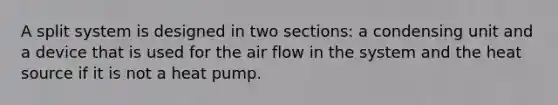 A split system is designed in two sections: a condensing unit and a device that is used for the air flow in the system and the heat source if it is not a heat pump.