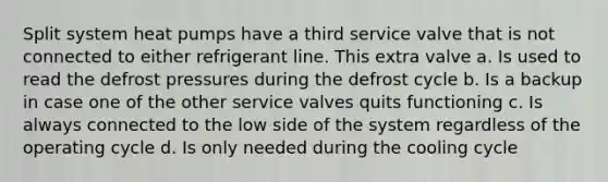 Split system heat pumps have a third service valve that is not connected to either refrigerant line. This extra valve a. Is used to read the defrost pressures during the defrost cycle b. Is a backup in case one of the other service valves quits functioning c. Is always connected to the low side of the system regardless of the operating cycle d. Is only needed during the cooling cycle