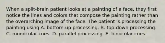 When a split-brain patient looks at a painting of a face, they first notice the lines and colors that compose the painting rather than the overarching image of the face. The patient is processing the painting using A. bottom-up processing. B. top-down processing. C. monocular cues. D. parallel processing. E. binocular cues.