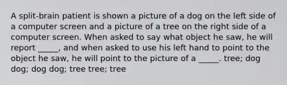 A split-brain patient is shown a picture of a dog on the left side of a computer screen and a picture of a tree on the right side of a computer screen. When asked to say what object he saw, he will report _____, and when asked to use his left hand to point to the object he saw, he will point to the picture of a _____. tree; dog dog; dog dog; tree tree; tree