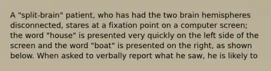 A "split-brain" patient, who has had the two brain hemispheres disconnected, stares at a fixation point on a computer screen; the word "house" is presented very quickly on the left side of the screen and the word "boat" is presented on the right, as shown below. When asked to verbally report what he saw, he is likely to
