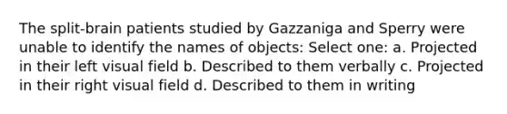 The split-brain patients studied by Gazzaniga and Sperry were unable to identify the names of objects: Select one: a. Projected in their left visual field b. Described to them verbally c. Projected in their right visual field d. Described to them in writing