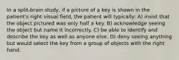 In a split-brain study, if a picture of a key is shown in the patient's right visual field, the patient will typically: A) insist that the object pictured was only half a key. B) acknowledge seeing the object but name it incorrectly. C) be able to identify and describe the key as well as anyone else. D) deny seeing anything but would select the key from a group of objects with the right hand.