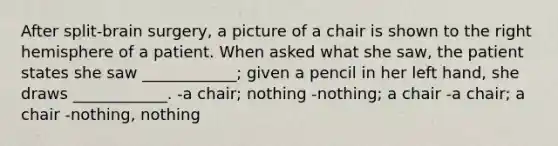 After split-brain surgery, a picture of a chair is shown to the right hemisphere of a patient. When asked what she saw, the patient states she saw ____________; given a pencil in her left hand, she draws ____________. -a chair; nothing -nothing; a chair -a chair; a chair -nothing, nothing