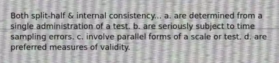 Both split-half & internal consistency... a. are determined from a single administration of a test. b. are seriously subject to time sampling errors. c. involve parallel forms of a scale or test. d. are preferred measures of validity.