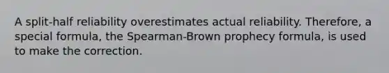 A split-half reliability overestimates actual reliability. Therefore, a special formula, the Spearman-Brown prophecy formula, is used to make the correction.