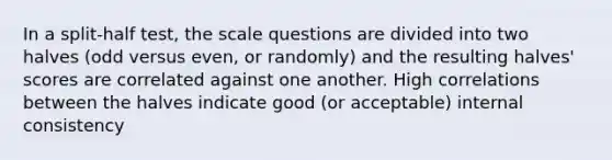 In a split-half test, the scale questions are divided into two halves (odd versus even, or randomly) and the resulting halves' scores are correlated against one another. High correlations between the halves indicate good (or acceptable) internal consistency