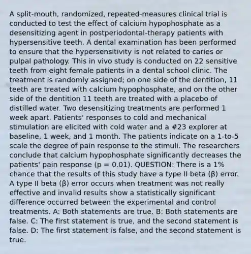 A split-mouth, randomized, repeated-measures clinical trial is conducted to test the effect of calcium hypophosphate as a desensitizing agent in postperiodontal-therapy patients with hypersensitive teeth. A dental examination has been performed to ensure that the hypersensitivity is not related to caries or pulpal pathology. This in vivo study is conducted on 22 sensitive teeth from eight female patients in a dental school clinic. The treatment is randomly assigned; on one side of the dentition, 11 teeth are treated with calcium hypophosphate, and on the other side of the dentition 11 teeth are treated with a placebo of distilled water. Two desensitizing treatments are performed 1 week apart. Patients' responses to cold and mechanical stimulation are elicited with cold water and a #23 explorer at baseline, 1 week, and 1 month. The patients indicate on a 1-to-5 scale the degree of pain response to the stimuli. The researchers conclude that calcium hypophosphate significantly decreases the patients' pain response (p = 0.01). QUESTION: There is a 1% chance that the results of this study have a type II beta (β) error. A type II beta (β) error occurs when treatment was not really effective and invalid results show a statistically significant difference occurred between the experimental and control treatments. A: Both statements are true. B: Both statements are false. C: The first statement is true, and the second statement is false. D: The first statement is false, and the second statement is true.