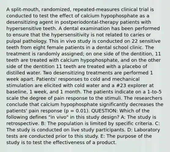 A split-mouth, randomized, repeated-measures clinical trial is conducted to test the effect of calcium hypophosphate as a desensitizing agent in postperiodontal-therapy patients with hypersensitive teeth. A dental examination has been performed to ensure that the hypersensitivity is not related to caries or pulpal pathology. This in vivo study is conducted on 22 sensitive teeth from eight female patients in a dental school clinic. The treatment is randomly assigned; on one side of the dentition, 11 teeth are treated with calcium hypophosphate, and on the other side of the dentition 11 teeth are treated with a placebo of distilled water. Two desensitizing treatments are performed 1 week apart. Patients' responses to cold and mechanical stimulation are elicited with cold water and a #23 explorer at baseline, 1 week, and 1 month. The patients indicate on a 1-to-5 scale the degree of pain response to the stimuli. The researchers conclude that calcium hypophosphate significantly decreases the patients' pain response (p = 0.01). QUESTION: Which of the following defines "in vivo" in this study design? A: The study is retrospective. B: The population is limited by specific criteria. C: The study is conducted on live study participants. D: Laboratory tests are conducted prior to this study. E: The purpose of the study is to test the effectiveness of a product.