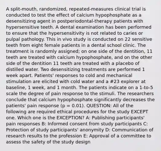 A split-mouth, randomized, repeated-measures clinical trial is conducted to test the effect of calcium hypophosphate as a desensitizing agent in postperiodontal-therapy patients with hypersensitive teeth. A dental examination has been performed to ensure that the hypersensitivity is not related to caries or pulpal pathology. This in vivo study is conducted on 22 sensitive teeth from eight female patients in a dental school clinic. The treatment is randomly assigned; on one side of the dentition, 11 teeth are treated with calcium hypophosphate, and on the other side of the dentition 11 teeth are treated with a placebo of distilled water. Two desensitizing treatments are performed 1 week apart. Patients' responses to cold and mechanical stimulation are elicited with cold water and a #23 explorer at baseline, 1 week, and 1 month. The patients indicate on a 1-to-5 scale the degree of pain response to the stimuli. The researchers conclude that calcium hypophosphate significantly decreases the patients' pain response (p = 0.01). QUESTION: All of the following are required ethical procedures for the study EXCEPT one. Which one is the EXCEPTION? A: Publishing participants' pain responses B: Informed consent from study participants C: Protection of study participants' anonymity D: Communication of research results to the profession E: Approval of a committee to assess the safety of the study design