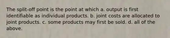 The split-off point is the point at which a. output is first identifiable as individual products. b. joint costs are allocated to joint products. c. some products may first be sold. d. all of the above.