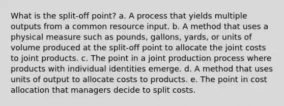 What is the split-off point? a. A process that yields multiple outputs from a common resource input. b. A method that uses a physical measure such as pounds, gallons, yards, or units of volume produced at the split-off point to allocate the joint costs to joint products. c. The point in a joint production process where products with individual identities emerge. d. A method that uses units of output to allocate costs to products. e. The point in cost allocation that managers decide to split costs.