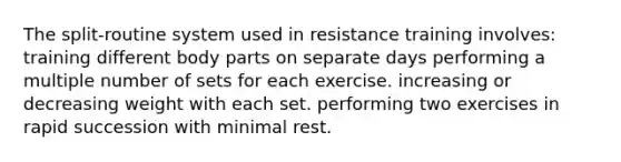 The split-routine system used in resistance training involves: training different body parts on separate days performing a multiple number of sets for each exercise. increasing or decreasing weight with each set. performing two exercises in rapid succession with minimal rest.