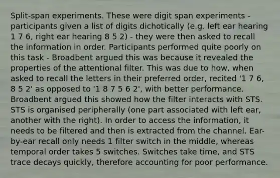 Split-span experiments. These were digit span experiments - participants given a list of digits dichotically (e.g. left ear hearing 1 7 6, right ear hearing 8 5 2) - they were then asked to recall the information in order. Participants performed quite poorly on this task - Broadbent argued this was because it revealed the properties of the attentional filter. This was due to how, when asked to recall the letters in their preferred order, recited '1 7 6, 8 5 2' as opposed to '1 8 7 5 6 2', with better performance. Broadbent argued this showed how the filter interacts with STS. STS is organised peripherally (one part associated with left ear, another with the right). In order to access the information, it needs to be filtered and then is extracted from the channel. Ear-by-ear recall only needs 1 filter switch in the middle, whereas temporal order takes 5 switches. Switches take time, and STS trace decays quickly, therefore accounting for poor performance.