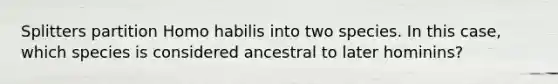 Splitters partition Homo habilis into two species. In this case, which species is considered ancestral to later hominins?