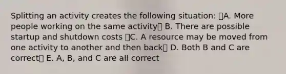 Splitting an activity creates the following situation: A. More people working on the same activity B. There are possible startup and shutdown costs C. A resource may be moved from one activity to another and then back D. Both B and C are correct E. A, B, and C are all correct