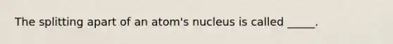 The splitting apart of an atom's nucleus is called _____.