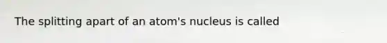 The splitting apart of an atom's nucleus is called