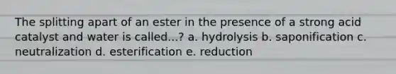 The splitting apart of an ester in the presence of a strong acid catalyst and water is called...? a. hydrolysis b. saponification c. neutralization d. esterification e. reduction