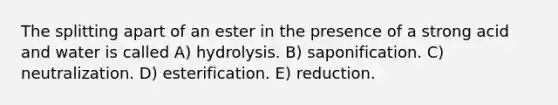 The splitting apart of an ester in the presence of a strong acid and water is called A) hydrolysis. B) saponification. C) neutralization. D) esterification. E) reduction.