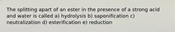 The splitting apart of an ester in the presence of a strong acid and water is called a) hydrolysis b) saponification c) neutralization d) esterification e) reduction