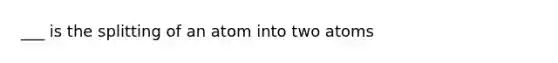 ___ is the splitting of an atom into two atoms